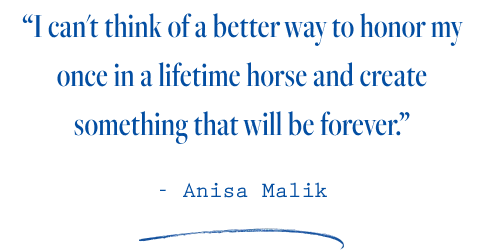 “I can't think of a better way to honor my once in a lifetime horse and create something that will be forever.”  - Anisa Malik