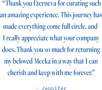  “Thank you Eterneva for curating such an amazing experience. This journey has made everything come full circle, and  I really appreciate what your company does. Thank you so much for returning my beloved Meeka in a way that I can cherish and keep with me forever.”  - Jennifer