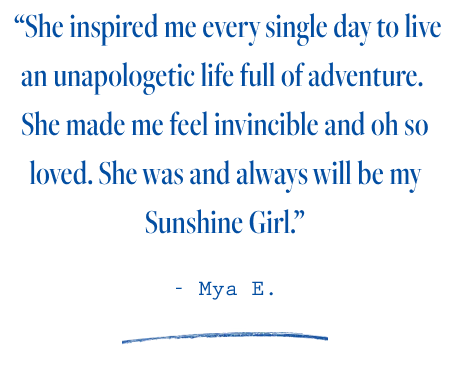  “She inspired me every single day to live an unapologetic life full of adventure.  She made me feel invincible and oh so loved. She was and always will be my Sunshine Girl.”  - Mya E.